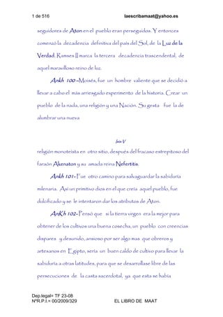 1 de 516 laescribamaat@yahoo.es
Dep.legal= TF 23-08
NºR.P.I.= 00/2009/329 EL LIBRO DE MAAT
seguidores de Aton en el pueblo eran perseguidos. Y entonces
comenzó la decadencia definitiva del país del Sol, de la Luz de la
Verdad. Ramses II marca la tercera decadencia trascendental, de
aquel maravilloso reino de luz.
Ankh 100 –Moisés, fue un hombre valiente que se decidió a
llevar a cabo el más arriesgado experimento de la historia. Crear un
pueblo de la nada, una religión y una Nación. Su gesta fue la de
alumbrar una nueva
Isis-V
religión monoteísta en otro sitio, después del fracaso estrepitoso del
faraón Akenaton y su amada reina Nefertitis.
Ankh 101- Fue otro camino para salvaguardar la sabiduría
milenaria. Así un primitivo dios en el que creía aquel pueblo, fue
dulcificado y se le intentaron dar los atributos de Aton.
AnKh 102- Pensó que si la tierra virgen era la mejor para
obtener de los cultivos una buena cosecha, un pueblo con creencias
dispares y desunido, ansioso por ser algo mas que obreros y
artesanos en Egipto, sería un buen caldo de cultivo para llevar la
sabiduría a otras latitudes, para que se desarrollase libre de las
persecuciones de la casta sacerdotal, ya que esta se había
 