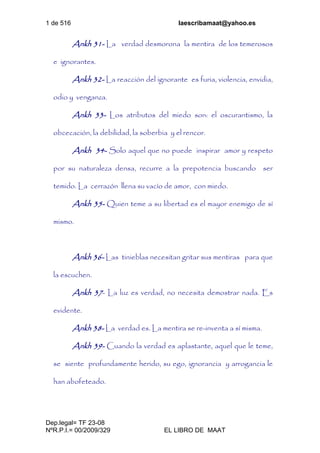 1 de 516 laescribamaat@yahoo.es
Dep.legal= TF 23-08
NºR.P.I.= 00/2009/329 EL LIBRO DE MAAT
Ankh 31- La verdad desmorona la mentira de los temerosos
e ignorantes.
Ankh 32- La reacción del ignorante es furia, violencia, envidia,
odio y venganza.
Ankh 33- Los atributos del miedo son: el oscurantismo, la
obcecación, la debilidad, la soberbia y el rencor.
Ankh 34- Solo aquel que no puede inspirar amor y respeto
por su naturaleza densa, recurre a la prepotencia buscando ser
temido. La cerrazón llena su vacío de amor, con miedo.
Ankh 35- Quien teme a su libertad es el mayor enemigo de sí
mismo.
Ankh 36- Las tinieblas necesitan gritar sus mentiras para que
la escuchen.
Ankh 37- La luz es verdad, no necesita demostrar nada. Es
evidente.
Ankh 38- La verdad es. La mentira se re-inventa a sí misma.
Ankh 39- Cuando la verdad es aplastante, aquel que le teme,
se siente profundamente herido, su ego, ignorancia y arrogancia le
han abofeteado.
 