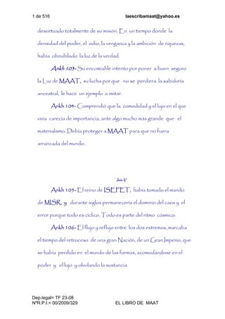 1 de 516 laescribamaat@yahoo.es
Dep.legal= TF 23-08
NºR.P.I.= 00/2009/329 EL LIBRO DE MAAT
desvirtuado totalmente de su misión. En un tiempo donde la
densidad del poder, el odio, la venganza y la ambición de riquezas,
había obnubilado la luz de la verdad.
Ankh 103- Su encomiable intento por poner a buen seguro
la Luz de MAAT, su lucha por que no se perdiera la sabiduría
ancestral, le hace un ejemplo a imitar.
Ankh 104- Comprendió que la comodidad y el lujo en el que
vivía carecía de importancia, ante algo mucho más grande que el
materialismo. Debía proteger a MAAT para que no fuera
arrancada del mundo.
Isis-V
Ankh 105- El reino de ISEFET, había tomado el mando
de MISR, y durante siglos permanecería el dominio del caos y el
error porque todo es cíclico. Todo es parte del ritmo cósmico.
Ankh 106- El flujo y reflujo entre los dos extremos, marcaba
el tiempo del retroceso de una gran Nación, de un Gran Imperio, que
se había perdido en el mundo de las formas, acomodándose en el
poder y el lujo y olvidando la sustancia.
 