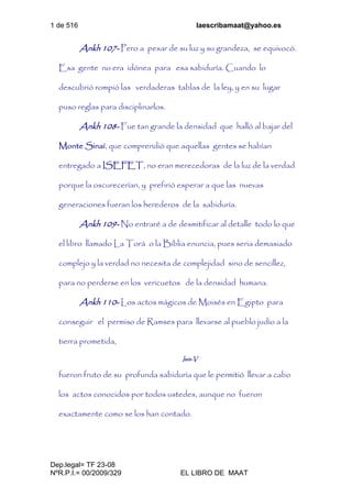 1 de 516 laescribamaat@yahoo.es
Dep.legal= TF 23-08
NºR.P.I.= 00/2009/329 EL LIBRO DE MAAT
Ankh 107- Pero a pesar de su luz y su grandeza, se equivocó.
Esa gente no era idónea para esa sabiduría. Cuando lo
descubrió rompió las verdaderas tablas de la ley, y en su lugar
puso reglas para disciplinarlos.
Ankh 108- Fue tan grande la densidad que halló al bajar del
Monte Sinaí, que comprendió que aquellas gentes se habían
entregado a ISEFET, no eran merecedoras de la luz de la verdad
porque la oscurecerían, y prefirió esperar a que las nuevas
generaciones fueran los herederos de la sabiduría.
Ankh 109- No entraré a de desmitificar al detalle todo lo que
el libro llamado La Torá o la Biblia enuncia, pues seria demasiado
complejo y la verdad no necesita de complejidad sino de sencillez,
para no perderse en los vericuetos de la densidad humana.
Ankh 110- Los actos mágicos de Moisés en Egipto para
conseguir el permiso de Ramses para llevarse al pueblo judío a la
tierra prometida,
Isis-V
fueron fruto de su profunda sabiduría que le permitió llevar a cabo
los actos conocidos por todos ustedes, aunque no fueron
exactamente como se los han contado.
 