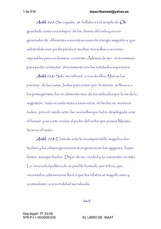 1 de 516 laescribamaat@yahoo.es
Dep.legal= TF 23-08
NºR.P.I.= 00/2009/329 EL LIBRO DE MAAT
Ankh 111- Su cayado, se hallaba en el templo de On
guardado como una reliquia de los dioses del cielo y era un
generador de diferentes concentraciones de energía magnética, que
sabiéndolo usar podía producir muchas maravillas o acciones
imposibles para un humano corriente. Además de ser un transmisor
para poder contactar directamente con las entidades superiores.
Ankh 112- Solo me referiré a uno de ellos. Marcar las
puertas de las casas Judías para evitar que la muerte se llevara a
los primogénitos, fue un elemento mas de los utilizados por la vía de la
sugestión, nada ni nadie mato a esos niños, de hecho no murieron
todos, pero el miedo ante las maravillas que había desplegado ante
el faraón y su corte unidas al poder del verbo que poseía Moisés,
hicieron el resto.
Ankh 113- El miedo ante lo incomprensible, magnifica los
hechos y los relatos generación tras generación los agiganta, hasta
límites insospechados. Dejan de ser verdad y se convierten en mito.
La necesidad política de un pueblo formado por tribus, que
necesitaba cohesionarse llevó a que los relatos se magnificasen y
acomodasen a una realidad sacralizada.
Isis-V
 