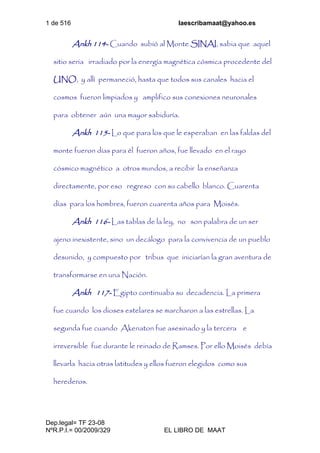 1 de 516 laescribamaat@yahoo.es
Dep.legal= TF 23-08
NºR.P.I.= 00/2009/329 EL LIBRO DE MAAT
Ankh 114- Cuando subió al Monte SINAI, sabia que aquel
sitio seria irradiado por la energía magnética cósmica procedente del
UNO, y allí permaneció, hasta que todos sus canales hacia el
cosmos fueron limpiados y amplifico sus conexiones neuronales
para obtener aún una mayor sabiduría.
Ankh 115- Lo que para los que le esperaban en las faldas del
monte fueron días para él fueron años, fue llevado en el rayo
cósmico magnético a otros mundos, a recibir la enseñanza
directamente, por eso regreso con su cabello blanco. Cuarenta
días para los hombres, fueron cuarenta años para Moisés.
Ankh 116- Las tablas de la ley, no son palabra de un ser
ajeno inexistente, sino un decálogo para la convivencia de un pueblo
desunido, y compuesto por tribus que iniciarían la gran aventura de
transformarse en una Nación.
Ankh 117- Egipto continuaba su decadencia. La primera
fue cuando los dioses estelares se marcharon a las estrellas. La
segunda fue cuando Akenaton fue asesinado y la tercera e
irreversible fue durante le reinado de Ramses. Por ello Moisés debía
llevarla hacia otras latitudes y ellos fueron elegidos como sus
herederos.
 
