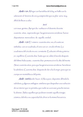 1 de 516 laescribamaat@yahoo.es
Dep.legal= TF 23-08
NºR.P.I.= 00/2009/329 EL LIBRO DE MAAT
Ankh 118- Al bajar con las tablas de la ley, se halló con la
adoración al becerro de oro y comprendió que su plan seria muy
difícil de llevar a cabo
Isis-V
con esas gentes. Así que dio vueltas en el desierto durante
cuarenta años, esperando que las generaciones venideras fueran
depositarias merecedora de aquella verdad.
Ankh 119- El número cuarenta otra vez, el cuatro se
simboliza con un cuadrado, el cero con un circulo infinito. La
cuadratura del círculo es una constante. Evolución infinita y eterna
en equilibrio. Cuarenta días hasta que se calmó el mundo después
del último holocausto, cuarenta días permaneció en lo alto del monte
Sinaí, cuarenta años para que las generaciones venideras heredaran
la sabiduría. Cuarenta días después de dar a luz la mujer, para que su
cuerpo se reestablezca del parto.
Ankh 120-Mandó hacer el Arca para depositar allí toda la
sabiduría, y algunos artilugios estelares que despedían una radiación
de su interior que no permitía, que nadie se acercase y mucho menos
la abriese. Salvo aquellos que pudiesen resistir aquella energía
cósmica, debido a su capacidad de vibrar en la misma frecuencia.
 