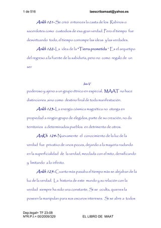 1 de 516 laescribamaat@yahoo.es
Dep.legal= TF 23-08
NºR.P.I.= 00/2009/329 EL LIBRO DE MAAT
Ankh 121- Se creó entonces la casta de los Rabinos o
sacerdotes como custodios de esa gran verdad. Pero el tiempo fue
desvirtuando todo, el tiempo corrompe las ideas y las verdades.
Ankh 122- La idea de la “Tierra prometida “ Es el arquetipo
del regreso a la fuente de la sabiduría, pero no como regalo de un
ser
Isis-V
poderoso y ajeno a un grupo étnico en especial, MAAT no hace
distinciones ,sino como destino final de toda manifestación.
Ankh 123- La energía cósmica magnética no otorga en
propiedad a ningún grupo de elegidos, parte de su creación, no da
territorios a determinados pueblos en detrimento de otros.
AnKh 124- Nuevamente el conocimiento de la luz de la
verdad fue privativo de unos pocos, dejando a la mayoría nadando
en la superficialidad de la verdad, mezclada con el mito, densificando
y limitando a lo infinito.
Ankh 125- Cuanto más pasaba el tiempo más se alejaban de la
luz de la verdad. La historia de este mundo y su relación con la
verdad siempre ha sido una constante. Si se oculta, quienes la
poseen la manipulan para sus oscuros intereses. Si se abre a todos
 