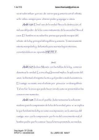 1 de 516 laescribamaat@yahoo.es
Dep.legal= TF 23-08
NºR.P.I.= 00/2009/329 EL LIBRO DE MAAT
no se sabe utilizar y en vez de vivir en paz y armonía con el infinito,
se le utiliza siempre para obtener poder y sojuzgar a otros.
Ankh 126- El mal uso de la verdad lleva a la destrucción, el
mal uso del poder de la luz como instrumento de la oscuridad lleva al
caos. El hombre en su soberbia piensa que puede escapar del
rebote de la ley principal del equilibrio y armonía. Temerariamente
intenta manipularla y deformarla para sus más bajos intereses,
convirtiéndola en su opuesta ISEFET.
Isis-V
Ankh 127- Incluso Moisés con las tablas de la ley, comenzó
desvirtuar la verdad. La única ley Universal implica la aplicación del
amor, la libertad, el respeto, la ética y el perdón a toda la existencia.
El castigo no existe, sino el rebote por provocar un desequilibrio.
Tal vez fue lo único que pudo hacer viendo como se presentaban las
cosas en ese momento.
Ankh 128- Tal vez el pueblo Judío no tuviese la suficiente
madurez para la comprensión de la luz de la verdad, pero si se explica
lo que fundamenta la ley no como una imposición, sin la amenaza del
castigo sino con la comprensión por la vía del conocimiento real, el
hombre podrá por fin caminar hacia la tierra prometida, sin miedos,
 