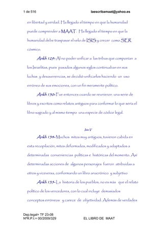 1 de 516 laescribamaat@yahoo.es
Dep.legal= TF 23-08
NºR.P.I.= 00/2009/329 EL LIBRO DE MAAT
en libertad y verdad. Ha llegado el tiempo en que la humanidad
puede comprender a MAAT. Ha llegado el tiempo en que la
humanidad debe traspasar el velo de ISIS y crecer como SER
cósmico.
Ankh 129- Al no poder unificar a las tribus que componían a
los Israelitas, pues pasados algunos siglos continuaban en sus
luchas y desavenencias, se decidió unificarlos haciendo un uso
erróneo de sus emociones, con un fin meramente político.
Ankh 130- Fue entonces cuando se reunieron una serie de
libros y escritos como relatos antiguos para conformar lo que sería el
libro sagrado y al mismo tiempo una especie de códice legal.
Isis-V
Ankh 134- Muchos mitos muy antiguos, tuvieron cabida en
esta recopilación, mitos deformados, modificados y adaptados a
determinadas conveniencias políticas e históricas del momento. Así
determinadas acciones de algunos personajes fueron atribuidas a
otros y viceversa, conformando un libro anacrónico y subjetivo
Ankh 135- La historia de los pueblos, no es más que el relato
político de los vencedores, con lo cual incluye demasiados
conceptos erróneos y carece de objetividad. Además de verdades
 