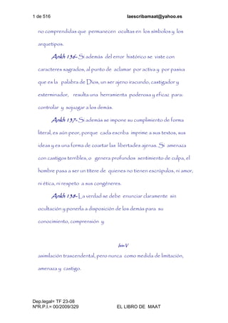 1 de 516 laescribamaat@yahoo.es
Dep.legal= TF 23-08
NºR.P.I.= 00/2009/329 EL LIBRO DE MAAT
no comprendidas que permanecen ocultas en los símbolos y los
arquetipos.
Ankh 136- Si además del error histórico se viste con
caracteres sagrados, al punto de aclamar por activa y por pasiva
que es la palabra de Dios, un ser ajeno iracundo, castigador y
exterminador, resulta una herramienta poderosa y eficaz para:
controlar y sojuzgar a los demás.
Ankh 137- Si además se impone su cumplimiento de forma
literal, es aún peor, porque cada escriba imprime a sus textos, sus
ideas y es una forma de coartar las libertades ajenas. Si amenaza
con castigos terribles, o genera profundos sentimiento de culpa, el
hombre pasa a ser un títere de quienes no tienen escrúpulos, ni amor,
ni ética, ni respeto a sus congéneres.
Ankh 138- La verdad se debe enunciar claramente sin
ocultación y ponerla a disposición de los demás para su
conocimiento, comprensión y
Isis-V
asimilación trascendental, pero nunca como medida de limitación,
amenaza y castigo.
 