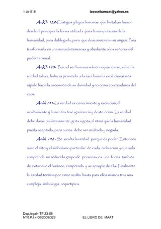 1 de 516 laescribamaat@yahoo.es
Dep.legal= TF 23-08
NºR.P.I.= 00/2009/329 EL LIBRO DE MAAT
AnKh 139-Castigos y leyes humanas que limitaban fueron
desde el principio la forma utilizada para la manipulación de la
humanidad, para doblegarla, para que desconocieran su origen. Para
trasformarla en una manada temerosa y obediente a los señores del
poder terrenal.
AnKh 140- Pero el ser humano volvió a equivocarse, saber la
verdad tal vez, hubiera permitido a la raza humana evolucionar más
rápido hacia la ascensión de su divinidad y no como co-creadores del
caos.
Ankh 141-La verdad es conocimiento y evolución, el
ocultamiento y la mentira trae ignorancia y destrucción. La verdad
debe darse paulatinamente, gota a gota, al ritmo que la humanidad
pueda aceptarla, pero nunca debe ser ocultada y negada.
Ankh 142 - Se oculta la verdad porque da poder. Entonces
nace el mito y el simbolismo particular de cada civilización y que solo
comprende un reducido grupo de personas, es una forma también
de evitar que el foráneo, comprenda y se apropie de ella. Finalmente
la verdad termina por estar oculta hasta para ellos mismos tras una
compleja simbología arquetípica.
 