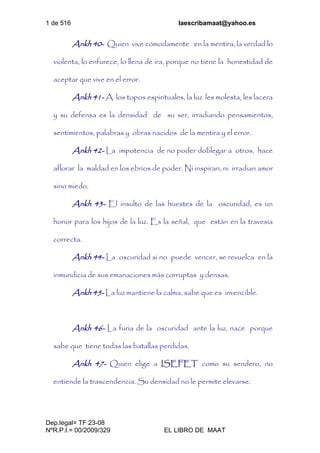1 de 516 laescribamaat@yahoo.es
Dep.legal= TF 23-08
NºR.P.I.= 00/2009/329 EL LIBRO DE MAAT
Ankh 40- Quien vive cómodamente en la mentira, la verdad lo
violenta, lo enfurece, lo llena de ira, porque no tiene la honestidad de
aceptar que vive en el error.
Ankh 41- A los topos espirituales, la luz les molesta, les lacera
y su defensa es la densidad de su ser, irradiando pensamientos,
sentimientos, palabras y obras nacidos de la mentira y el error.
Ankh 42- La impotencia de no poder doblegar a otros, hace
aflorar la maldad en los ebrios de poder. Ni inspiran, ni irradian amor
sino miedo.
Ankh 43- El insulto de las huestes de la oscuridad, es un
honor para los hijos de la luz. Es la señal, que están en la travesía
correcta.
Ankh 44- La oscuridad si no puede vencer, se revuelca en la
inmundicia de sus emanaciones más corruptas y densas.
Ankh 45- La luz mantiene la calma, sabe que es invencible.
Ankh 46- La furia de la oscuridad ante la luz, nace porque
sabe que tiene todas las batallas perdidas.
Ankh 47- Quien elige a ISEFET como su sendero, no
entiende la trascendencia. Su densidad no le permite elevarse.
 