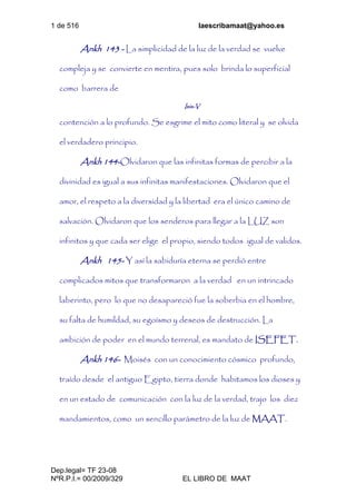 1 de 516 laescribamaat@yahoo.es
Dep.legal= TF 23-08
NºR.P.I.= 00/2009/329 EL LIBRO DE MAAT
Ankh 143 - La simplicidad de la luz de la verdad se vuelve
compleja y se convierte en mentira, pues solo brinda lo superficial
como barrera de
Isis-V
contención a lo profundo. Se esgrime el mito como literal y se olvida
el verdadero principio.
Ankh 144-Olvidaron que las infinitas formas de percibir a la
divinidad es igual a sus infinitas manifestaciones. Olvidaron que el
amor, el respeto a la diversidad y la libertad era el único camino de
salvación. Olvidaron que los senderos para llegar a la LUZ son
infinitos y que cada ser elige el propio, siendo todos igual de validos.
Ankh 145- Y así la sabiduría eterna se perdió entre
complicados mitos que transformaron a la verdad en un intrincado
laberinto, pero lo que no desapareció fue la soberbia en el hombre,
su falta de humildad, su egoísmo y deseos de destrucción. La
ambición de poder en el mundo terrenal, es mandato de ISEFET.
Ankh 146- Moisés con un conocimiento cósmico profundo,
traído desde el antiguo Egipto, tierra donde habitamos los dioses y
en un estado de comunicación con la luz de la verdad, trajo los diez
mandamientos, como un sencillo parámetro de la luz de MAAT.
 