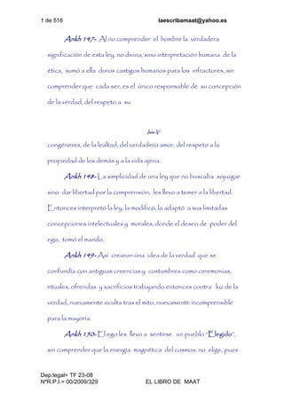 1 de 516 laescribamaat@yahoo.es
Dep.legal= TF 23-08
NºR.P.I.= 00/2009/329 EL LIBRO DE MAAT
Ankh 147- Al no comprender el hombre la verdadera
significación de esta ley, no divina, sino interpretación humana de la
ética, sumó a ella duros castigos humanos para los infractores, sin
comprender que cada ser, es el único responsable de su concepción
de la verdad, del respeto a su
Isis-V
congéneres, de la lealtad, del verdadero amor, del respeto a la
propiedad de los demás y a la vida ajena.
Ankh 148- La simplicidad de una ley que no buscaba sojuzgar
sino dar libertad por la comprensión, les llevo a temer a la libertad.
Entonces interpretó la ley, la modificó, la adaptó a sus limitadas
concepciones intelectuales y morales, donde el deseo de poder del
ego, tomó el mando.
Ankh 149- Así crearon una idea de la verdad que se
confundía con antiguas creencias y costumbres como ceremonias,
rituales, ofrendas y sacrificios trabajando entonces contra luz de la
verdad, nuevamente oculta tras el mito, nuevamente incomprensible
para la mayoría.
Ankh 150- El ego les llevo a sentirse un pueblo “Elegido”,
sin comprender que la energía magnética del cosmos, no elige, pues
 