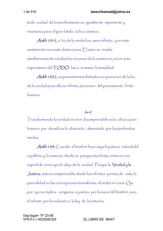 1 de 516 laescribamaat@yahoo.es
Dep.legal= TF 23-08
NºR.P.I.= 00/2009/329 EL LIBRO DE MAAT
toda unidad de la manifestación es igualmente importante y
necesaria para el gran latido cíclico cósmico.
Ankh 151-La luz de la verdad es, amor infinito, y en este
sentimiento no existe distinciones. El amor se irradia
simultáneamente a todos los rincones de la existencia, es un acto
espontáneo del TODO hacia sí mismo, la totalidad.
Ankh 152-Los pensamientos limitados no provienen de la luz
de la verdad pues ella es infinita, provienen del pensamiento finito
humano.
Isis-V
Transformando la verdad en error. Incomprensible es la obcecación
humana por densificar lo abstracto, alimentada por los profundos
miedos.
Ankh 153- Cuando el hombre hace suya la justicia natural del
equilibrio y la armonía, desde su perspectiva finita, entra en una
espiral de error que lo aleja de la verdad. Porque la Verdad y la
Justicia, solo es comprensible desde los infinitos puntos de vista, la
parcialidad en las concepciones transforma el orden en caos. Ojo
por ojo no implica venganza o justicia por la mano del hombre, sino
el rebote por la violación a la ley de la armonía.
 