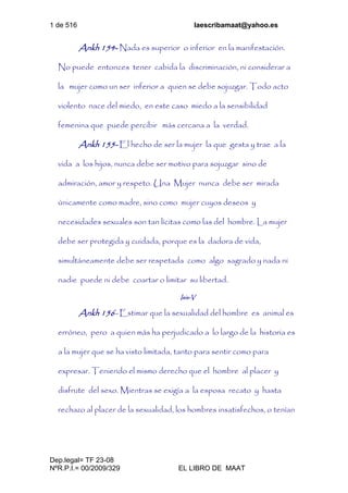 1 de 516 laescribamaat@yahoo.es
Dep.legal= TF 23-08
NºR.P.I.= 00/2009/329 EL LIBRO DE MAAT
Ankh 154- Nada es superior o inferior en la manifestación.
No puede entonces tener cabida la discriminación, ni considerar a
la mujer como un ser inferior a quien se debe sojuzgar. Todo acto
violento nace del miedo, en este caso miedo a la sensibilidad
femenina que puede percibir más cercana a la verdad.
Ankh 155- El hecho de ser la mujer la que gesta y trae a la
vida a los hijos, nunca debe ser motivo para sojuzgar sino de
admiración, amor y respeto. Una Mujer nunca debe ser mirada
únicamente como madre, sino como mujer cuyos deseos y
necesidades sexuales son tan lícitas como las del hombre. La mujer
debe ser protegida y cuidada, porque es la dadora de vida,
simultáneamente debe ser respetada como algo sagrado y nada ni
nadie puede ni debe coartar o limitar su libertad.
Isis-V
Ankh 156- Estimar que la sexualidad del hombre es animal es
erróneo, pero a quien más ha perjudicado a lo largo de la historia es
a la mujer que se ha visto limitada, tanto para sentir como para
expresar. Teniendo el mismo derecho que el hombre al placer y
disfrute del sexo. Mientras se exigía a la esposa recato y hasta
rechazo al placer de la sexualidad, los hombres insatisfechos, o tenían
 