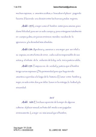 1 de 516 laescribamaat@yahoo.es
Dep.legal= TF 23-08
NºR.P.I.= 00/2009/329 EL LIBRO DE MAAT
muchas esposas, o amantes ocultas, o buscaban el placer pagando
favores. Haciendo una división entre las buenas y malas mujeres.
Ankh 157-La mujer como el hombre están para amarse, para
darse felicidad, para ser un solo cuerpo y para entregarse totalmente
en cuerpo y alma, sin juicios erróneos morales nacidos de la
ignorancia y la densidad más absoluta.
Ankh 158- Apedrear y asesinar a una mujer por ser infiel a
su esposo, es otra forma de error, cada cual es responsable de sus
actos y el rebote de la violación de la ley es la única justicia valida.
Ankh 159- Tampoco es de verdad y justicia que el hombre
tenga varias esposas. O la permisividad para que haya tenido
amantes o queridas a lo largo de la historia. El amor entre hombre y
mujer, es solo entre dos y se debe basar en la entrega, la lealtad y la
sinceridad.
Isis-V
Ankh 160- El rechazo aparente de la mujer de algunas
culturas al placer sexual, es fruto del miedo a ser juzgadas
erróneamente. La mujer es más sexual que el hombre,
 