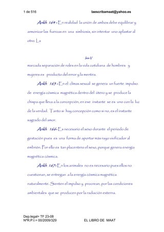 1 de 516 laescribamaat@yahoo.es
Dep.legal= TF 23-08
NºR.P.I.= 00/2009/329 EL LIBRO DE MAAT
Ankh 164 - En realidad la unión de ambos debe equilibrar y
armonizar las fuerzas en una simbiosis, sin intentar uno aplastar al
otro. La
Isis-V
marcada separación de roles en la vida cotidiana de hombres y
mujeres es producto del error y la mentira.
Ankh 165 - En el clímax sexual se genera un fuerte impulso
de energía cósmica magnética dentro del útero y se produce la
chispa que lleva a la concepción, en ese instante se es uno con la luz
de la verdad. Tanto si hay concepción como si no, es el instante
sagrado del amor.
Ankh 166- Es necesario el sexo durante el periodo de
gestación pues es una forma de aportar más rayo vivificador al
embrión. Por ello es tan placentero el sexo, porque genera energía
magnética cósmica.
Ankh 167- En los animales no es necesario pues ellos no
cuestionan, se entregan a la energía cósmica magnética
naturalmente. Sienten el impulso y procrean, por las condiciones
ambientales que se producen por la radiación externa.
 