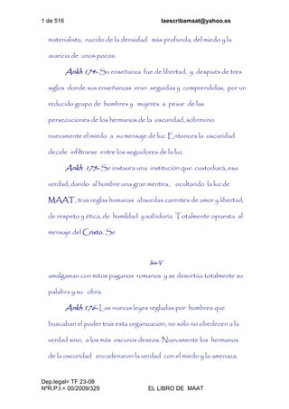 1 de 516 laescribamaat@yahoo.es
Dep.legal= TF 23-08
NºR.P.I.= 00/2009/329 EL LIBRO DE MAAT
materialista, nacido de la densidad más profunda, del miedo y la
avaricia de unos pocos.
Ankh 174- Su enseñanza fue de libertad, y después de tres
siglos donde sus enseñanzas eran seguidas y comprendidas, por un
reducido grupo de hombres y mujeres a pesar de las
persecuciones de los hermanos de la oscuridad, sobrevino
nuevamente el miedo a su mensaje de luz. Entonces la oscuridad
decide infiltrarse entre los seguidores de la luz.
Ankh 175- Se instaura una institución que custodiará, esa
verdad, dando al hombre una gran mentira, ocultando la luz de
MAAT, tras reglas humanas absurdas carentes de amor y libertad,
de respeto y ética, de humildad y sabiduría. Totalmente opuesta al
mensaje del Cristo. Se
Isis-V
amalgaman con mitos paganos romanos y se desvirtúa totalmente su
palabra y su obra.
Ankh 176- Las nuevas leyes regladas por hombres que
buscaban el poder tras esta organización, no solo no obedecen a la
verdad sino, a los más oscuros deseos. Nuevamente los hermanos
de la oscuridad encadenaron la verdad con el miedo y la amenaza,
 