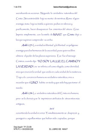 1 de 516 laescribamaat@yahoo.es
Dep.legal= TF 23-08
NºR.P.I.= 00/2009/329 EL LIBRO DE MAAT
sacralizando su accionar. Negando la verdadera naturaleza del
Cristo. Secuestrándole bajo su manto de mentiras. Roma el gran
enemigo, toma bajo su tutela a quienes podían en silencio y
pacíficamente, hacer desaparecer los cimientos del otrora Gran
Imperio simplemente, con la estela de MAAT que Cristo dejó a
los que supieron comprender su verbo.
Ankh 177- La verdad es libertad y la libertad un peligroso
enemigo para los hermanos de la oscuridad, pues quien es libre
obtiene el poder de los planos superiores. Ese fue el mensaje
Crístico, cuando dijo “YO SOY LA LUZ, EL CAMINO Y
LA VERDAD”, no se refería a él como elegido, como divinidad,
sino que enunció la verdad que anida en cada unidad de la existencia.
Trajo a la conciencia humana su verdadera naturaleza, vino a
recordar que el UNO habita en todo y que solo hay que tomar el
mando.
Ankh 178- La verdadera naturaleza del Cristo era humana,
pero se lo divinizó y se le imprimieron atributos de otros mitos más
antiguos,
Isis-V
convirtiendo la verdad en error. Y simultáneamente se despreció y
persiguió a aquellos mitos que habían sido copiados, porque
 