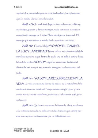 1 de 516 laescribamaat@yahoo.es
Dep.legal= TF 23-08
NºR.P.I.= 00/2009/329 EL LIBRO DE MAAT
anulándolos, crecería la ignorancia de los hombres hacia la mentira
que se estaba dando como la verdad.
Ankh 179-Un modelo de Imperio terrenal con su política y
sus intrigas, pactos y densos manejos, nació como una institución
custodia del mensaje de Cristo. Nada más lejos de la verdad. El
mensaje que impusieron al mundo fue lo opuesto a su verbo.
Ankh 180- Cuando él dijo “YO SOY EL CAMINO,
LA LUZ Y LA VERDAD” No se refería a él cómo unidad de la
manifestación sino a que dentro de cada uno se halla el camino hacia
la luz de la verdad. YO SOY, significa reconocer la divinidad
dentro del ser, porque esa partícula primigenia es la sustancia del
todo.
Ankh 181- “YO SOY LA RESURRECCION Y LA
VIDA” La vida eterna esta dentro de todos, es la naturaleza de la
manifestación en su totalidad. Porque somos energía pura y esta
nunca muere, solo se transforma, evoluciona se hace más sutil, pero
no fenece.
Ankh 182- Se buscó entonces la forma de darle mas fuerza
a la institución creada, no solo con un dios humano que caminó por
este mundo, sino con los santos, que en definitiva es una
 