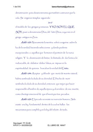 1 de 516 laescribamaat@yahoo.es
Dep.legal= TF 23-08
NºR.P.I.= 00/2009/329 EL LIBRO DE MAAT
denominación para dioses menores que también caminaron por la
vida. Se erigieron templos siguiendo
Isis-V
el modelo de los griegos y romanos. Y YO SOY EL QUE
SOY, pasó a denominarse Dios, del latín Deus, cuya raíz en el
griego antiguo es Zeus.
Ankh 183- Nuevamente la mentira volvió a erguirse sobre la
luz de la verdad, haciendo selecciones y dando poderes
excepcionales a aquellos que formaron el panteón de la nueva
religión. Y la abominación de limitar, lo ilimitado, de dar forma a lo
inabarcable, de idolatrar ídolos falsos, se impuso en la
espiritualidad de quienes buscaban la verdad del Cristo.
Ankh 184- Aceptar y difundir que murió de muerte natural,
habría sembrado la duda de su divinidad. El hecho de morir
sembraba la duda de su divinidad, entonces que mejor que hacer
responsable al hombre de aquella época y al venidero de esa muerte,
como chantaje emocional de que él murió por tus pecados.
Ankh 185- El pecado no existe es invención humana. Solo
existe una ley fundamental dentro de la cual se hallan los
mecanismos para cumplirla y es la ley del rebote de todo,
 
