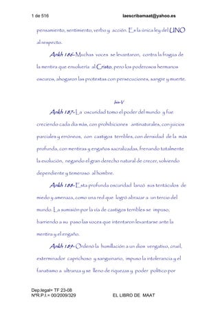 1 de 516 laescribamaat@yahoo.es
Dep.legal= TF 23-08
NºR.P.I.= 00/2009/329 EL LIBRO DE MAAT
pensamiento, sentimiento, verbo y acción. Es la única ley del UNO
al respecto.
Ankh 186- Muchas voces se levantaron, contra la fragua de
la mentira que envolvería al Cristo, pero los poderosos hermanos
oscuros, ahogaron las protestas con persecuciones, sangre y muerte.
Isis-V
Ankh 187- La oscuridad tomo el poder del mundo y fue
creciendo cada día más, con prohibiciones antinaturales, con juicios
parciales y erróneos, con castigos terribles, con densidad de la más
profunda, con mentiras y engaños sacralizadas, frenando totalmente
la evolución, negando el gran derecho natural de crecer, volviendo
dependiente y temeroso al hombre.
Ankh 188- Esta profunda oscuridad lanzó sus tentáculos de
miedo y amenaza, como una red que logró abrazar a un tercio del
mundo. La sumisión por la vía de castigos terribles se impuso,
barriendo a su paso las voces que intentaron levantarse ante la
mentira y el engaño.
Ankh 189- Ordenó la humillación a un dios vengativo, cruel,
exterminador caprichoso y sanguinario, impuso la intolerancia y el
fanatismo a ultranza y se lleno de riquezas y poder político por
 