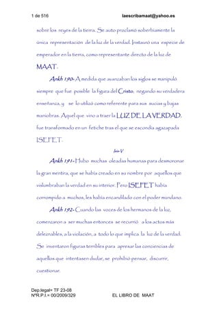 1 de 516 laescribamaat@yahoo.es
Dep.legal= TF 23-08
NºR.P.I.= 00/2009/329 EL LIBRO DE MAAT
sobre los reyes de la tierra. Se auto proclamó soberbiamente la
única representación de la luz de la verdad. Instauró una especie de
emperador en la tierra, como representante directo de la luz de
MAAT.
Ankh 190- A medida que avanzaban los siglos se manipuló
siempre que fue posible la figura del Cristo, negando su verdadera
enseñanza, y se lo utilizó como referente para sus sucias y bajas
maniobras. Aquel que vino a traer la LUZ DE LA VERDAD,
fue transformado en un fetiche tras el que se escondía agazapada
ISEFET.
Isis-V
Ankh 191- Hubo muchas oleadas humanas para desmoronar
la gran mentira, que se había creado en su nombre por aquellos que
vislumbraban la verdad en su interior. Pero ISEFET había
corrompido a muchos, les había encandilado con el poder mundano.
Ankh 192- Cuando las voces de los hermanos de la luz,
comenzaron a ser muchas entonces se recurrió a los actos más
deleznables, a la violación, a todo lo que implica la luz de la verdad.
Se inventaron figuras terribles para apresar las conciencias de
aquellos que intentasen dudar, se prohibió pensar, discurrir,
cuestionar.
 