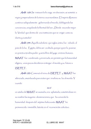 1 de 516 laescribamaat@yahoo.es
Dep.legal= TF 23-08
NºR.P.I.= 00/2009/329 EL LIBRO DE MAAT
Ankh 193-Se instauró la fe ciega sin discusión, se sometió a
reyes y emperadores de la tierra a sus mandatos. El imperio Romano
continuo solapadamente gobernando el mundo, doblegando las
conciencias, aniquilando la libertad del ser. ¿Dónde esconder mejor
la Verdad que dentro de una institución que se erigió como su
dueña y custodia?
Ankh 194- Aquella sabiduría que siglos antes, fue robada al
país de la luz, Egipto, debía ser ocultada, porque quien la pusiese
en práctica tendría poder y sería libre del yugo erróneo humano.
MAAT fue condenada y encerrada, sin permitir que la humanidad
eligiera, unos pocos decidieron entregar el mundo y su futuro a
ISEFET.
Ankh 195- Comenzó el reino de ISEFET y MAAT fue
silenciada, amordazada para evitar que irradiara su luz al mundo. Y
cuando
Isis-V
un atisbo de MAAT se asomaba, era aplastada, cometiéndose en
su nombre las mayores abominaciones, que ha conocido la
humanidad después del séptimo holocausto. MAAT ha
permanecido inmutable, latente en el inconsciente colectivo.
 