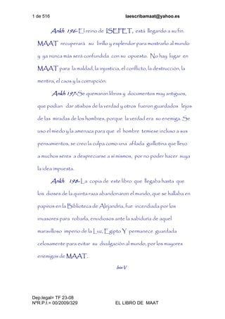 1 de 516 laescribamaat@yahoo.es
Dep.legal= TF 23-08
NºR.P.I.= 00/2009/329 EL LIBRO DE MAAT
Ankh 196- El reino de ISEFET, está llegando a su fin.
MAAT recuperará su brillo y esplendor para mostrarlo al mundo
y ya nunca más será confundida con su opuesto. No hay lugar en
MAAT para la maldad, la injusticia, el conflicto, la destrucción, la
mentira, el caos y la corrupción.
Ankh 197-Se quemaron libros y documentos muy antiguos,
que podían dar atisbos de la verdad y otros fueron guardados lejos
de las miradas de los hombres, porque la verdad era su enemiga. Se
uso el miedo y la amenaza para que el hombre temiese incluso a sus
pensamientos, se creo la culpa como una afilada guillotina que llevo
a muchos seres a despreciarse a sí mismos, por no poder hacer suya
la idea impuesta.
Ankh 198- La copia de este libro que llegaba hasta que
los dioses de la quinta raza abandonaron el mundo, que se hallaba en
papiros en la Biblioteca de Alejandría, fue incendiada por los
invasores para robarla, envidiosos ante la sabiduría de aquel
maravilloso imperio de la Luz, Egipto Y permanece guardada
celosamente para evitar su divulgación al mundo, por los mayores
enemigos de MAAT.
Isis-V
 