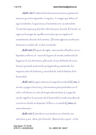 1 de 516 laescribamaat@yahoo.es
Dep.legal= TF 23-08
NºR.P.I.= 00/2009/329 EL LIBRO DE MAAT
Ankh 199- Finalmente los hermanos oscuros se quitaron la
máscara, ya no les importaba ni siquiera la imagen que daban, el
ego, la soberbia, la ignorancia, el sectarismo era su estandarte.
Tenían las riquezas y el poder suficiente para hacerlo. El mundo se
regó con la sangre de aquellos inocentes, que se negaban al
sometimiento absurdo de la mentira. Durante siglos se sacrificaron
humanos en nombre de un dios inventado.
Ankh 200- Después de siglos amenazando al hombre con un
hipotético infierno, el averno lo bajaron al mundo, sembrando de
hogueras la faz de la tierra, y llenando el aire del hedor de carne
humana quemada, torturando, persiguiendo y cometiendo los
mayores actos de barbarie y oscuridad de toda la historia de la
humanidad.
Ankh 201-La gran amenaza, la segunda venida del Cristo al
mundo, a juzgar a los vivos y a los muertos, para premiarles con el
cielo o el infierno, es otra de las grandes mentiras. La segunda
venida significa la ascensión de la humanidad a niveles más altos de
conciencia, donde su despertar le lleve a un estado Crístico de
sexta dimensión.
Ankh 192- Extendieron sus mentiras con el miedo, sus
amenazas y sus ideas por el mundo. Asesinando a quien no las
 