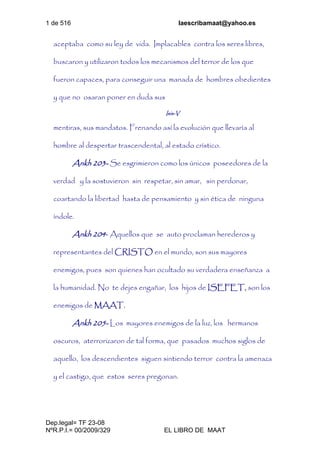 1 de 516 laescribamaat@yahoo.es
Dep.legal= TF 23-08
NºR.P.I.= 00/2009/329 EL LIBRO DE MAAT
aceptaba como su ley de vida. Implacables contra los seres libres,
buscaron y utilizaron todos los mecanismos del terror de los que
fueron capaces, para conseguir una manada de hombres obedientes
y que no osaran poner en duda sus
Isis-V
mentiras, sus mandatos. Frenando así la evolución que llevaría al
hombre al despertar trascendental, al estado crístico.
Ankh 203- Se esgrimieron como los únicos poseedores de la
verdad y la sostuvieron sin respetar, sin amar, sin perdonar,
coartando la libertad hasta de pensamiento y sin ética de ninguna
índole.
Ankh 204- Aquellos que se auto proclaman herederos y
representantes del CRISTO en el mundo, son sus mayores
enemigos, pues son quienes han ocultado su verdadera enseñanza a
la humanidad. No te dejes engañar, los hijos de ISEFET, son los
enemigos de MAAT.
Ankh 205- Los mayores enemigos de la luz, los hermanos
oscuros, aterrorizaron de tal forma, que pasados muchos siglos de
aquello, los descendientes siguen sintiendo terror contra la amenaza
y el castigo, que estos seres pregonan.
 
