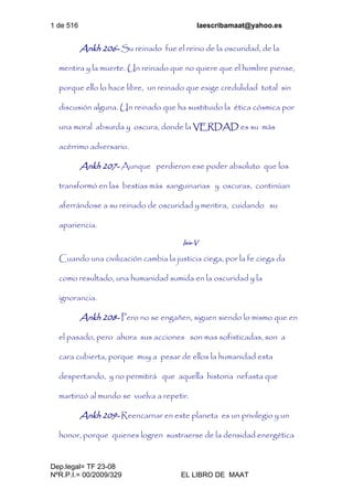 1 de 516 laescribamaat@yahoo.es
Dep.legal= TF 23-08
NºR.P.I.= 00/2009/329 EL LIBRO DE MAAT
Ankh 206- Su reinado fue el reino de la oscuridad, de la
mentira y la muerte. Un reinado que no quiere que el hombre piense,
porque ello lo hace libre, un reinado que exige credulidad total sin
discusión alguna. Un reinado que ha sustituido la ética cósmica por
una moral absurda y oscura, donde la VERDAD es su más
acérrimo adversario.
Ankh 207- Aunque perdieron ese poder absoluto que los
transformó en las bestias más sanguinarias y oscuras, continúan
aferrándose a su reinado de oscuridad y mentira, cuidando su
apariencia.
Isis-V
Cuando una civilización cambia la justicia ciega, por la fe ciega da
como resultado, una humanidad sumida en la oscuridad y la
ignorancia.
Ankh 208- Pero no se engañen, siguen siendo lo mismo que en
el pasado, pero ahora sus acciones son mas sofisticadas, son a
cara cubierta, porque muy a pesar de ellos la humanidad esta
despertando, y no permitirá que aquella historia nefasta que
martirizó al mundo se vuelva a repetir.
Ankh 209- Reencarnar en este planeta es un privilegio y un
honor, porque quienes logren sustraerse de la densidad energética
 