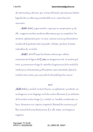 1 de 516 laescribamaat@yahoo.es
Dep.legal= TF 23-08
NºR.P.I.= 00/2009/329 EL LIBRO DE MAAT
de este mundo y elevarse por encima del miedo y la amenaza, habrán
logrado dar un salto muy considerable en su camino hacia la
ascensión.
Ankh 210- La gran mentira cayó por su propio peso y de
ella surgieron muchos senderos alternativos que no aceptaban las
mentiras aplastantes, pero en esos caminos nuevos y reformadores
nacidos de la protesta ante ese poder nefasto, perdura la misma
naturaleza de su madre.
AnKh 211- Porque los demás caminos que utilizan
erróneamente la figura del Cristo, se desgranaron de la mentira y el
error y conservaron el ego, la soberbia, la ignorancia de la verdad, la
intolerancia, el sectarismo y el fanatismo como estandarte. Usan la
verdad como careta para esconder la densidad que los mueve.
Isis-V
Ankh 212- La verdad no tiene fisuras, es aplastante y evidente, no
se desgrana, no se disgrega, no lucha contra ella misma. Los atributos
de la verdad anulan el ego. La verdad, es humilde, es tolerante, no
hace divisiones ni se impone, respeta la libertad de conciencia y el
fluir natural de las manifestaciones. Es ella misma sin trampas ni
engaños.
 