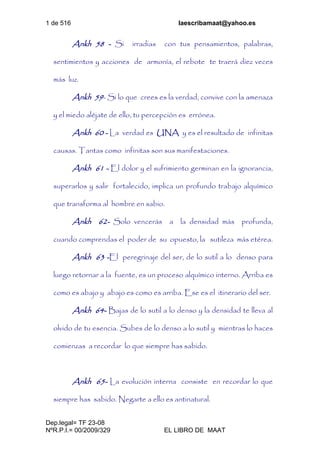 1 de 516 laescribamaat@yahoo.es
Dep.legal= TF 23-08
NºR.P.I.= 00/2009/329 EL LIBRO DE MAAT
Ankh 58 - Si irradias con tus pensamientos, palabras,
sentimientos y acciones de armonía, el rebote te traerá diez veces
más luz.
Ankh 59- Si lo que crees es la verdad, convive con la amenaza
y el miedo aléjate de ello, tu percepción es errónea.
Ankh 60 - La verdad es UNA y es el resultado de infinitas
causas. Tantas como infinitas son sus manifestaciones.
Ankh 61 - El dolor y el sufrimiento germinan en la ignorancia,
superarlos y salir fortalecido, implica un profundo trabajo alquímico
que transforma al hombre en sabio.
Ankh 62- Solo vencerás a la densidad más profunda,
cuando comprendas el poder de su opuesto, la sutileza más etérea.
Ankh 63 -El peregrinaje del ser, de lo sutil a lo denso para
luego retornar a la fuente, es un proceso alquímico interno. Arriba es
como es abajo y abajo es como es arriba. Ese es el itinerario del ser.
Ankh 64- Bajas de lo sutil a lo denso y la densidad te lleva al
olvido de tu esencia. Subes de lo denso a lo sutil y mientras lo haces
comienzas a recordar lo que siempre has sabido.
Ankh 65- La evolución interna consiste en recordar lo que
siempre has sabido. Negarte a ello es antinatural.
 