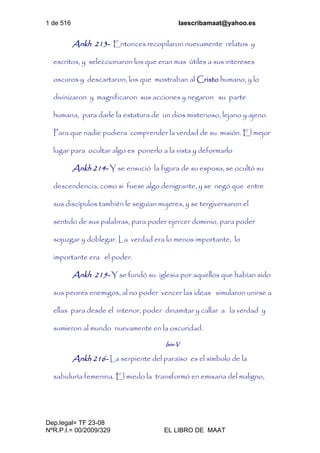 1 de 516 laescribamaat@yahoo.es
Dep.legal= TF 23-08
NºR.P.I.= 00/2009/329 EL LIBRO DE MAAT
Ankh 213- Entonces recopilaron nuevamente relatos y
escritos, y seleccionaron los que eran mas útiles a sus intereses
oscuros y descartaron, los que mostraban al Cristo humano, y lo
divinizaron y magnificaron sus acciones y negaron su parte
humana, para darle la estatura de un dios misterioso, lejano y ajeno.
Para que nadie pudiera comprender la verdad de su misión. El mejor
lugar para ocultar algo es ponerlo a la vista y deformarlo
Ankh 214- Y se ensució la figura de su esposa, se ocultó su
descendencia, como si fuese algo denigrante, y se negó que entre
sus discípulos también le seguían mujeres, y se tergiversaron el
sentido de sus palabras, para poder ejercer dominio, para poder
sojuzgar y doblegar. La verdad era lo menos importante, lo
importante era el poder.
Ankh 215- Y se fundó su iglesia por aquellos que habían sido
sus peores enemigos, al no poder vencer las ideas simularon unirse a
ellas para desde el interior, poder dinamitar y callar a la verdad y
sumieron al mundo nuevamente en la oscuridad.
Isis-V
Ankh 216- La serpiente del paraíso es el símbolo de la
sabiduría femenina. El miedo la transformó en emisaria del maligno,
 