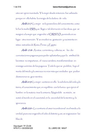 1 de 516 laescribamaat@yahoo.es
Dep.legal= TF 23-08
NºR.P.I.= 00/2009/329 EL LIBRO DE MAAT
otro ser ajeno inventado. Y la mujer desde entonces fue asfixiada
porque en ella habita la energía de la dadora de vida.
Ankh 217- La mujer es la poseedora del conocimiento, como
lo fue la madre ISIS y se llegó a tal aberración en las ideas, que se
marginó a la mujer que engendró el CRISTO, poniendo en su
lugar otra invención. Y se envolvió su gestación y nacimiento en
mitos extraídos de Roma, Persia y Egipto.
Ankh 218- A estas corrientes y culturas, se les dio
connotaciones paganas para poder aplastarlas y que la similitud de
los mitos no empañaran, el nuevo sendero, transformándose en
enemigo acérrimo de los paganos. Todo lo que se prohibió, bajo el
manto del miedo y la amenaza no eran más que verdades que podían
desmoronar su gran mentira.
Ankh 219- La mujer contiene en ella la sabiduría del cielo y la
tierra, el conocimiento que, en equilibrio con la fuerza que ejerce el
hombre en la materia trae la armonía. Negándole su misión, se
sumió al mundo en el caos total, en la oscuridad de la mentira y la
ignorancia.
Ankh 220 – Lo contrario al amor incondicional es el miedo a la
verdad, pues eso engendra el odio al distinto y así, se engrosaron las
filas de
 