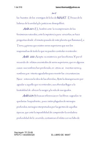 1 de 516 laescribamaat@yahoo.es
Dep.legal= TF 23-08
NºR.P.I.= 00/2009/329 EL LIBRO DE MAAT
Isis-V
las huestes de los enemigos de la luz de MAAT. El brazo de la
balanza de la verdad y la justicia se desequilibró.
Ankh 221- EL hombre ante la incomprensión de los
fenómenos naturales, ante la impotencia para vencerlos, se hace
preguntas desde el remoto pasado de este planeta que llamamos La
Tierra, y piensa que existen seres superiores que son los
responsabas de todo lo que no pueden controlar ni entender.
Ankh 222- Acepta su existencia por los efectos, Y por el
recuerdo de relatos ancestrales de seres superiores, que en algunos
casos sus nombres han perdurado, en otros, se inventan seres y
nombres y se intenta agradarles para revertir las circunstancias.
Nace entonces la idea de las ofrendas, Ante la desesperación por
agradar a aquello que no entienden, sus ofrendas llegan a la
bestialidad de ofrecer la sangre y la vida de sus iguales.
Ankh 223-Si buscas referencias en los libros sagrados te
quedarías boquiabierto, pues están plagados de mensajes
profundos, mensajes interpretados por las gentes de aquellas
épocas, que ante la imposibilidad de comprender la verdadera
profundidad de lo ocurrido, contaminan el relato con su falta de
 