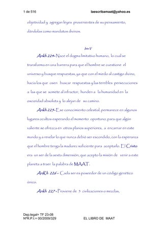 1 de 516 laescribamaat@yahoo.es
Dep.legal= TF 23-08
NºR.P.I.= 00/2009/329 EL LIBRO DE MAAT
objetividad y agregan leyes provenientes de su pensamiento,
dándolas como mandatos divinos.
Isis-V
Ankh 224- Nace el dogma limitativo humano, lo cual se
transforma en una barrera para que el hombre se cuestione el
universo y busque respuestas, ya que con el miedo al castigo divino,
hacia los que osen buscar respuestas y las terribles persecuciones
a las que se somete al infractor, hunden a la humanidad en la
oscuridad absoluta y lo alejan de su camino.
Ankh 225- Ese conocimiento celestial, permanece en algunos
lugares ocultos esperando el momento oportuno, para que algún
valiente se ofrezca en otros planos superiores, a encarnar en este
mundo y a revelar lo que nunca debió ser escondido, con la esperanza
que el hombre tenga la madurez suficiente para aceptarlo. El Cristo
era un ser de la sexta dimensión, que acepto la misión de venir a este
planeta a traer la palabra de MAAT.
AnKh 226 - Cada ser es poseedor de un código genético
único.
Ankh 227 - Proviene de 5 civilizaciones o mezclas,
 