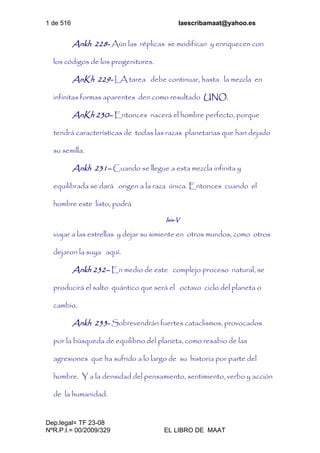 1 de 516 laescribamaat@yahoo.es
Dep.legal= TF 23-08
NºR.P.I.= 00/2009/329 EL LIBRO DE MAAT
Ankh 228- Aún las réplicas se modifican y enriquecen con
los códigos de los progenitores.
AnKh 229- LA tarea debe continuar, hasta la mezcla en
infinitas formas aparentes den como resultado UNO.
AnKh 230– Entonces nacerá el hombre perfecto, porque
tendrá características de todas las razas planetarias que han dejado
su semilla.
Ankh 231– Cuando se llegue a esta mezcla infinita y
equilibrada se dará origen a la raza única. Entonces cuando el
hombre este listo, podrá
Isis-V
viajar a las estrellas y dejar su simiente en otros mundos, como otros
dejaron la suya aquí.
Ankh 232– En medio de este complejo proceso natural, se
producirá el salto quántico que será el octavo ciclo del planeta o
cambio.
Ankh 233- Sobrevendrán fuertes cataclismos, provocados
por la búsqueda de equilibrio del planeta, como resabio de las
agresiones que ha sufrido a lo largo de su historia por parte del
hombre. Y a la densidad del pensamiento, sentimiento, verbo y acción
de la humanidad.
 