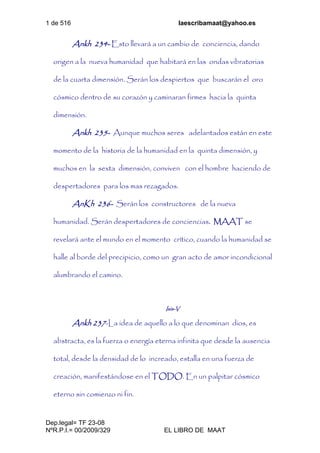 1 de 516 laescribamaat@yahoo.es
Dep.legal= TF 23-08
NºR.P.I.= 00/2009/329 EL LIBRO DE MAAT
Ankh 234- Esto llevará a un cambio de conciencia, dando
origen a la nueva humanidad que habitará en las ondas vibratorias
de la cuarta dimensión. Serán los despiertos que buscarán el oro
cósmico dentro de su corazón y caminaran firmes hacia la quinta
dimensión.
Ankh 235- Aunque muchos seres adelantados están en este
momento de la historia de la humanidad en la quinta dimensión, y
muchos en la sexta dimensión, conviven con el hombre haciendo de
despertadores para los mas rezagados.
AnKh 236- Serán los constructores de la nueva
humanidad. Serán despertadores de conciencias. MAAT se
revelará ante el mundo en el momento crítico, cuando la humanidad se
halle al borde del precipicio, como un gran acto de amor incondicional
alumbrando el camino.
Isis-V
Ankh 237-La idea de aquello a lo que denominan dios, es
abstracta, es la fuerza o energía eterna infinita que desde la ausencia
total, desde la densidad de lo increado, estalla en una fuerza de
creación, manifestándose en el TODO. En un palpitar cósmico
eterno sin comienzo ni fin.
 