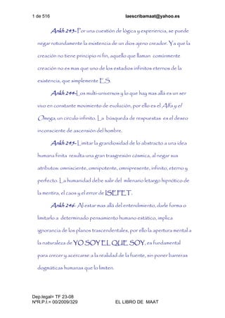 1 de 516 laescribamaat@yahoo.es
Dep.legal= TF 23-08
NºR.P.I.= 00/2009/329 EL LIBRO DE MAAT
Ankh 243- Por una cuestión de lógica y experiencia, se puede
negar rotundamente la existencia de un dios ajeno creador. Ya que la
creación no tiene principio ni fin, aquello que llaman comúnmente
creación no es mas que uno de los estadios infinitos eternos de la
existencia, que simplemente ES.
Ankh 244-Los multi-universos y lo que hay mas allá es un ser
vivo en constante movimiento de evolución, por ello es el Alfa y el
Omega, un circulo infinito. La búsqueda de respuestas es el deseo
inconsciente de ascensión del hombre.
Ankh 245- Limitar la grandiosidad de lo abstracto a una idea
humana finita resulta una gran trasgresión cósmica, al negar sus
atributos: omnisciente, omnipotente, omnipresente, infinito, eterno y
perfecto. La humanidad debe salir del milenario letargo hipnótico de
la mentira, el caos y el error de ISEFET.
Ankh 246- Al estar mas allá del entendimiento, darle forma o
limitarlo a determinado pensamiento humano estático, implica
ignorancia de los planos trascendentales, por ello la apertura mental a
la naturaleza de YO SOY EL QUE SOY, es fundamental
para crecer y acercarse a la realidad de la fuente, sin poner barreras
dogmáticas humanas que lo limiten.
 