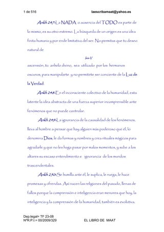 1 de 516 laescribamaat@yahoo.es
Dep.legal= TF 23-08
NºR.P.I.= 00/2009/329 EL LIBRO DE MAAT
Ankh 247-La NADA o ausencia del TODO es parte de
lo mismo, es su otro extremo. La búsqueda de un origen es una idea
finita humana y por ende limitativa del ser. No permitas que tu deseo
natural de
Isis-V
ascensión, tu anhelo divino, sea utilizado por los hermanos
oscuros, para manipularte y no permitirte ser conciente de la Luz de
la Verdad.
Ankh 248-En el inconsciente colectivo de la humanidad, esta
latente la idea abstracta de una fuerza superior incomprensible ante
fenómenos que no puede controlar.
Ankh 249-La ignorancia de la causalidad de los fenómenos,
lleva al hombre a pensar que hay alguien más poderoso que él, lo
denomina Dios, le da formas y nombres y crea rituales mágicos para
agradarle y que no les haga pasar por malos momentos, y sube a los
altares su escaso entendimiento e ignorancia de los mundos
trascendentales.
Ankh 250-Se humilla ante él, le suplica, le ruega, le hace
promesas y ofrendas. Así nacen las religiones del pasado, llenas de
fallos porque la comprensión e inteligencia eran menores que hoy, la
inteligencia y la comprensión de la humanidad, también es evolutiva.
 
