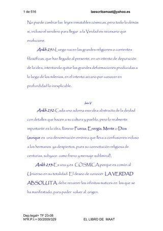 1 de 516 laescribamaat@yahoo.es
Dep.legal= TF 23-08
NºR.P.I.= 00/2009/329 EL LIBRO DE MAAT
No puede cambiar las leyes inmutables cósmicas, pero todo lo demás
si, incluso el sendero para llegar a la Verdad es necesario que
evolucione.
Ankh 251-Luego nacen las grandes religiones o corrientes
filosóficas, que han llegado al presente, en un intento de depuración
de la idea, intentando quitar las grandes deformaciones producidas a
lo largo de los milenios, en el intento arcano por conocer en
profundidad lo inexplicable.
Isis-V
Ankh 252-Cada uno adorna esa idea abstracta de la deidad
con detalles que hacen a su cultura y pueblo, pero lo realmente
importante es la idea, llámese Fuerza, Energía, Mente o Dios
(aunque es una denominación errónea que lleva a confusiones incluso
a los hermanos ya despiertos, pues su connotación religiosa de
centurias, subyace como freno y mensaje subliminal),
Ankh 253-Es una y es CÓSMICA porque es común al
Universo en su totalidad. El deseo de conocer LA VERDAD
ABSOLUTA, debe recorrer los infinitos matices en los que se
ha manifestado, para poder volver al origen.
 
