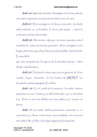 1 de 516 laescribamaat@yahoo.es
Dep.legal= TF 23-08
NºR.P.I.= 00/2009/329 EL LIBRO DE MAAT
Ankh 66- Aprendes de todo. Sumérgete en lo denso, elévate
a lo sutil, lo importante es la elección final de lo uno, o lo otro.
Ankh 67- Si te sumerges en lo denso consciente de donde
estás nadando, no te hundirás, lo denso solo atrapa a quien lo
confunde con la luz de la verdad.
AnKh 68 - No sientas culpa por tus actos pasados, eres el
resultado de todos tus errores y aciertos. Si te sumergiste en los
fuegos del averno ayer y hoy flotas entre las estrellas, has triunfado.
Es más difícil
que seas atrapado por las garras de la densidad, porque sabes
donde está la frontera.
Ankh 69- Tendrás la certeza que eres un guerrero de la luz,
cuando hayas desertado de las huestes de ISEFET. La
densidad no pudo subyugarte. Eres libre.
Ankh 70 - En el jardín de la existencia las malas hierbas,
aparentan ser más fuertes y es difícil eliminarlas por su densidad.
Las flores no son más débiles sino más sutiles y no mueren, se
elevan.
Ankh 71- Las malas hierbas permanecen amarradas a su
viscosidad. Las flores vuelan hacia otras realidades de conciencia
más sutiles. Sé una flor, no te dejes engañar por lo aparente.
 
