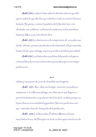 1 de 516 laescribamaat@yahoo.es
Dep.legal= TF 23-08
NºR.P.I.= 00/2009/329 EL LIBRO DE MAAT
Ankh 254-La ideas finitas sobre la deidad, sobre lo que ella
quiere, sobre lo que ella dice que está bien o mal, es creación humana
limitada. Si quieres conocer la palabra de la Verdad, mira a tu
alrededor, sus palabras conforman la existencia, no los mandatos
humanos. Mira y escucha dentro de ti.
Ankh 255- La iluminación es la comprensión de una sola cosa
desde infinitos prismas, perdiendo así la relatividad del pensamiento
humano finito, que cataloga, enjuicia y condena desde la parcialidad.
Ankh 256-Los iluminados o profetas del pasado incluyeron
como palabra divina esas normas éticas y morales, que en su tiempo
pudieron ser
Isis-V
válidas y necesarias de acuerdo al modelo social vigente.
Ankh 257- Aun ellos con la mejor intención, no pudieron
sustraerse a la influencia del ego, aun ellos, seres que llegaron a
percibir la iluminación, no pudieron dar la luz de la verdad, porque no
la percibieron en su totalidad y grandeza. No eran perfectos, sino
que caminaban hacia la búsqueda de la perfección.
Ankh 258- Los Iluminados, Profetas, Mesías o Guías,
escuchaban la voz de Dios pero no la de un dios ajeno sino la voz de
 