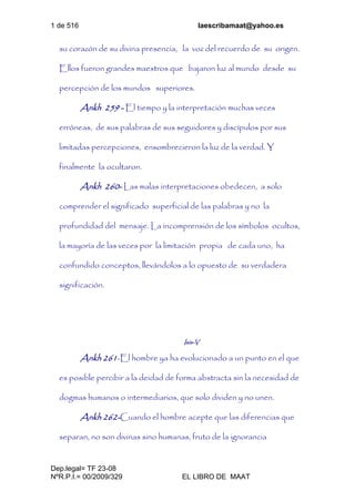 1 de 516 laescribamaat@yahoo.es
Dep.legal= TF 23-08
NºR.P.I.= 00/2009/329 EL LIBRO DE MAAT
su corazón de su divina presencia, la voz del recuerdo de su origen.
Ellos fueron grandes maestros que bajaron luz al mundo desde su
percepción de los mundos superiores.
Ankh 259 - El tiempo y la interpretación muchas veces
erróneas, de sus palabras de sus seguidores y discípulos por sus
limitadas percepciones, ensombrecieron la luz de la verdad. Y
finalmente la ocultaron.
Ankh 260- Las malas interpretaciones obedecen, a solo
comprender el significado superficial de las palabras y no la
profundidad del mensaje. La incomprensión de los símbolos ocultos,
la mayoría de las veces por la limitación propia de cada uno, ha
confundido conceptos, llevándolos a lo opuesto de su verdadera
significación.
Isis-V
Ankh 261-El hombre ya ha evolucionado a un punto en el que
es posible percibir a la deidad de forma abstracta sin la necesidad de
dogmas humanos o intermediarios, que solo dividen y no unen.
Ankh 262-Cuando el hombre acepte que las diferencias que
separan, no son divinas sino humanas, fruto de la ignorancia
 