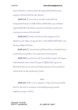 1 de 516 laescribamaat@yahoo.es
Dep.legal= TF 23-08
NºR.P.I.= 00/2009/329 EL LIBRO DE MAAT
trascendental, se acabaran parte de los grandes problemas que
aquejan a la humanidad de este planeta.
Ankh 263- En la unión en una idea común, libre de
maniqueísmo humano, se halla el futuro del hombre y su verdadera
espiritualidad libre de lastres castrantes culturales, basado en la
concepción errónea de la divinidad.
Ankh 264-El miedo a lo desconocido, la ignorancia, la
impotencia y la falsa concepción de la vulnerabilidad del hombre crea
dioses y religiones finitas.
Ankh 265--El conocimiento y la libertad hace un hombre fuerte
y autosuficiente y lo lleva a la comprensión trascendental.
Ankh 266- Los hermanos de la oscuridad, aunque no lo sepan,
indirectamente sirven a la luz. Porque el SER debe ejercer su
libertad de elección. Cuanto más intenta aprisionar la oscuridad, el
rebote de luz es más poderoso y fuerte.
Isis-V
Ankh 267- Ellos son un espejo en el que mirarse para poder
hacer la elección, te muestran su densidad para que puedas
explosionar mejor en la luz.
 