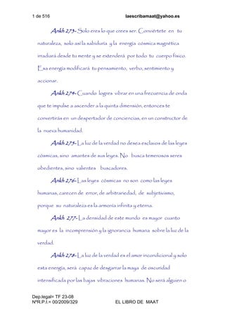 1 de 516 laescribamaat@yahoo.es
Dep.legal= TF 23-08
NºR.P.I.= 00/2009/329 EL LIBRO DE MAAT
Ankh 273- Solo eres lo que crees ser. Conviértete en tu
naturaleza, solo así la sabiduría y la energía cósmica magnética
irradiará desde tu mente y se extenderá por todo tu cuerpo físico.
Esa energía modificará tu pensamiento, verbo, sentimiento y
accionar.
Ankh 274- Cuando logres vibrar en una frecuencia de onda
que te impulse a ascender a la quinta dimensión, entonces te
convertirás en un despertador de conciencias, en un constructor de
la nueva humanidad.
Ankh 275- La luz de la verdad no desea esclavos de las leyes
cósmicas, sino amantes de sus leyes. No busca temerosos seres
obedientes, sino valientes buscadores.
Ankh 276- Las leyes cósmicas no son como las leyes
humanas, carecen de error, de arbitrariedad, de subjetivismo,
porque su naturaleza es la armonía infinita y eterna.
Ankh 277- La densidad de este mundo es mayor cuanto
mayor es la incomprensión y la ignorancia humana sobre la luz de la
verdad.
Ankh 278- La luz de la verdad es el amor incondicional y solo
esta energía, será capaz de desgarrar la maya de oscuridad
intensificada por las bajas vibraciones humanas. No será alguien o
 