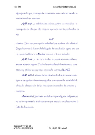 1 de 516 laescribamaat@yahoo.es
Dep.legal= TF 23-08
NºR.P.I.= 00/2009/329 EL LIBRO DE MAAT
algo ajeno lo que provoque la conversión, sino cada ser desde la
irradiación de su corazón.
Ankh 279- La sabiduría es solo una, pero es individual la
percepción de ella, por ello ninguna ley vacía escrita por hombre es
ley
Isis-V
cósmica. Sino una percepción individual que adolece de infinitud.
Deja de vivir en la ilusión de la llegada de un salvador ajeno a ti, así
no permites aflorar a tu Mesías interno, el único salvador.
Ankh 280- La luz de la verdad no puede ser contenida en
envase material alguno. Todas las unidades de la existencia, son
átomos y células que componen un solo cuerpo, el UNO
Ankh 281- La tarea de las oleadas de despiertos de cada
época es ayudar a los más rezagados a recuperar la sensibilidad
olvidada, el recuerdo de los principios universales, de armonía y
equilibrio.
.Ankh 282- Quedarse anclados en paradigmas del pasado,
no solo no permite la evolución sino que provoca involución ante la
falta de dinamismo.
 