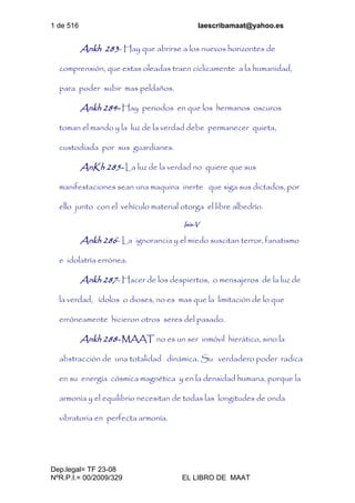 1 de 516 laescribamaat@yahoo.es
Dep.legal= TF 23-08
NºR.P.I.= 00/2009/329 EL LIBRO DE MAAT
Ankh 283- Hay que abrirse a los nuevos horizontes de
comprensión, que estas oleadas traen cíclicamente a la humanidad,
para poder subir mas peldaños.
Ankh 284- Hay periodos en que los hermanos oscuros
toman el mando y la luz de la verdad debe permanecer quieta,
custodiada por sus guardianes.
AnKh 285- La luz de la verdad no quiere que sus
manifestaciones sean una maquina inerte que siga sus dictados, por
ello junto con el vehículo material otorga el libre albedrío.
Isis-V
Ankh 286- La ignorancia y el miedo suscitan terror, fanatismo
e idolatría errónea.
Ankh 287- Hacer de los despiertos, o mensajeros de la luz de
la verdad, ídolos o dioses, no es mas que la limitación de lo que
erróneamente hicieron otros seres del pasado.
Ankh 288- MAAT no es un ser inmóvil hierático, sino la
abstracción de una totalidad dinámica. Su verdadero poder radica
en su energía cósmica magnética y en la densidad humana, porque la
armonía y el equilibrio necesitan de todas las longitudes de onda
vibratoria en perfecta armonía.
 