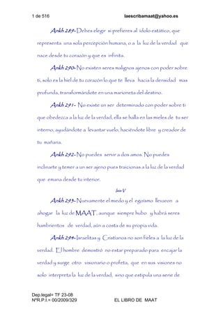 1 de 516 laescribamaat@yahoo.es
Dep.legal= TF 23-08
NºR.P.I.= 00/2009/329 EL LIBRO DE MAAT
Ankh 289- Debes elegir si prefieres al ídolo estático, que
representa una sola percepción humana, o a la luz de la verdad que
nace desde tu corazón y que es infinita.
Ankh 290- No existen seres malignos ajenos con poder sobre
ti, solo es la hiel de tu corazón lo que te lleva hacia la densidad mas
profunda, transformándote en una marioneta del destino.
Ankh 291- No existe un ser determinado con poder sobre ti
que obedezca a la luz de la verdad, ella se halla en las mieles de tu ser
interno, ayudándote a levantar vuelo, haciéndote libre y creador de
tu mañana.
Ankh 292- No puedes servir a dos amos. No puedes
inclinarte y temer a un ser ajeno pues traicionas a la luz de la verdad
que emana desde tu interior.
Isis-V
Ankh 293- Nuevamente el miedo y el egoísmo llevaron a
ahogar la luz de MAAT, aunque siempre hubo y habrá seres
hambrientos de verdad, aún a costa de su propia vida.
Ankh 294- Israelitas y Cristianos no son fieles a la luz de la
verdad. El hombre demostró no estar preparado para encajar la
verdad y surge otro visionario o profeta, que en sus visiones no
solo interpreta la luz de la verdad, sino que estipula una serie de
 