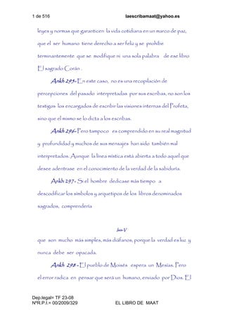 1 de 516 laescribamaat@yahoo.es
Dep.legal= TF 23-08
NºR.P.I.= 00/2009/329 EL LIBRO DE MAAT
leyes y normas que garanticen la vida cotidiana en un marco de paz,
que el ser humano tiene derecho a ser feliz y se prohíbe
terminantemente que se modifique ni una sola palabra de ese libro
El sagrado Corán .
Ankh 295- En este caso, no es una recopilación de
percepciones del pasado interpretadas por sus escribas, no son los
testigos los encargados de escribir las visiones internas del Profeta,
sino que el mismo se lo dicta a los escribas.
Ankh 296- Pero tampoco es comprendido en su real magnitud
y profundidad y muchos de sus mensajes han sido también mal
interpretados. Aunque la línea mística está abierta a todo aquel que
desee adentrase en el conocimiento de la verdad de la sabiduría.
Ankh 297- Si el hombre dedicase más tiempo a
descodificar los símbolos y arquetipos de los libros denominados
sagrados, comprendería
Isis-V
que son mucho más simples, más diáfanos, porque la verdad es luz y
nunca debe ser opacada.
Ankh 298 - El pueblo de Moisés espera un Mesías. Pero
el error radica en pensar que será un humano, enviado por Dios. El
 